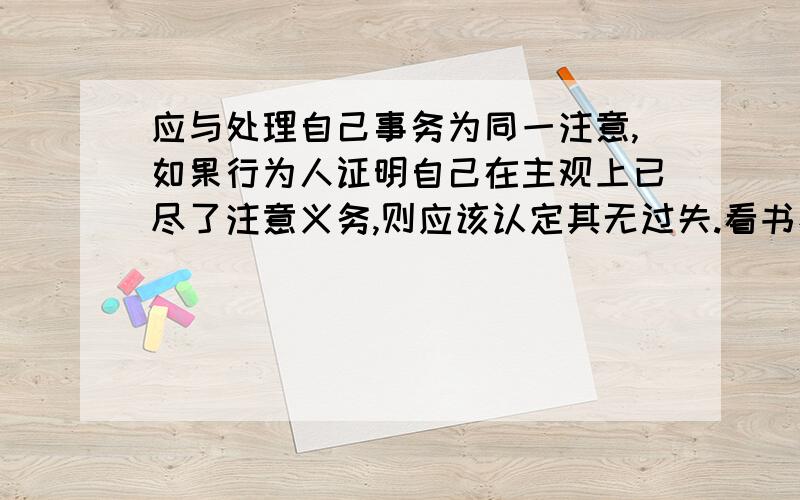 应与处理自己事务为同一注意,如果行为人证明自己在主观上已尽了注意义务,则应该认定其无过失.看书看到这 看不懂了 感激不尽