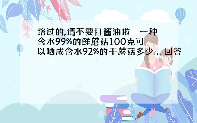 路过的,请不要打酱油啦∶一种含水99%的鲜蘑菇100克可以晒成含水92%的干蘑菇多少… 回答