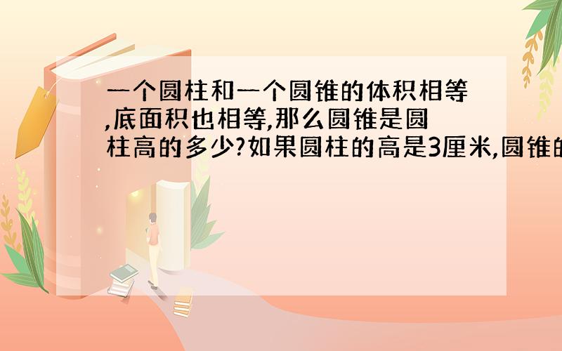 一个圆柱和一个圆锥的体积相等,底面积也相等,那么圆锥是圆柱高的多少?如果圆柱的高是3厘米,圆锥的高是