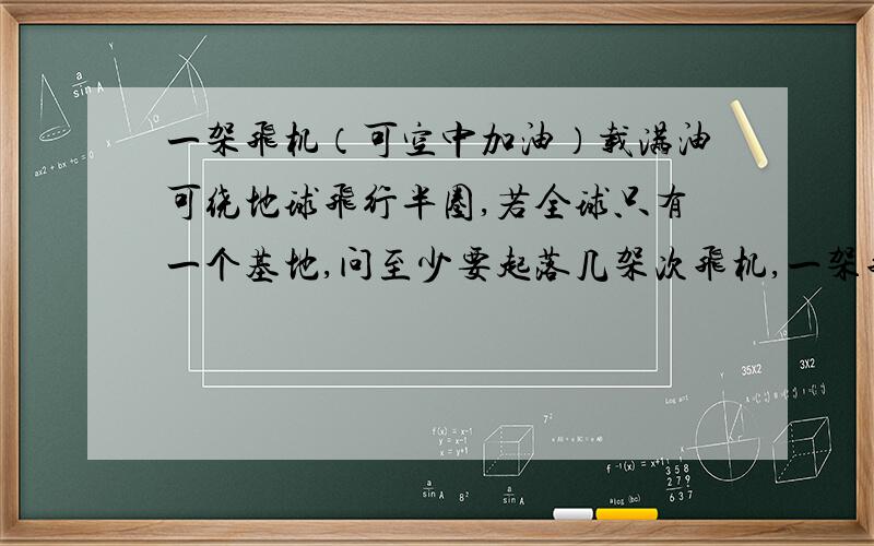 一架飞机（可空中加油）载满油可绕地球飞行半圈,若全球只有一个基地,问至少要起落几架次飞机,一架飞机才能安全绕地球飞行一圈