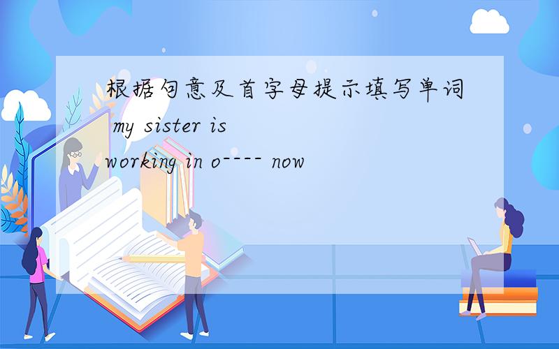 根据句意及首字母提示填写单词 my sister is working in o---- now