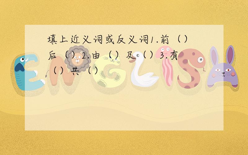 填上近义词或反义词1.前（）后（）2.由（）及（）3.有（）共（）