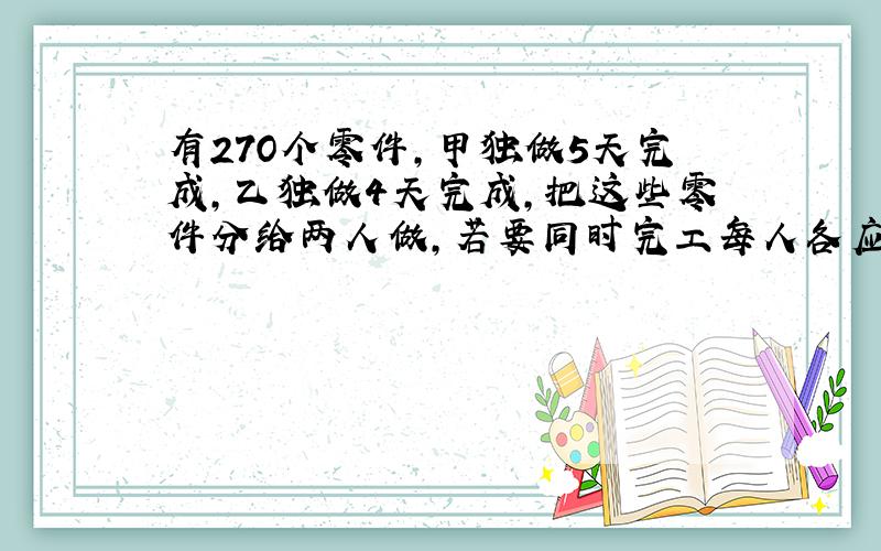 有27O个零件,甲独做5天完成,乙独做4天完成,把这些零件分给两人做,若要同时完工每人各应分多少个