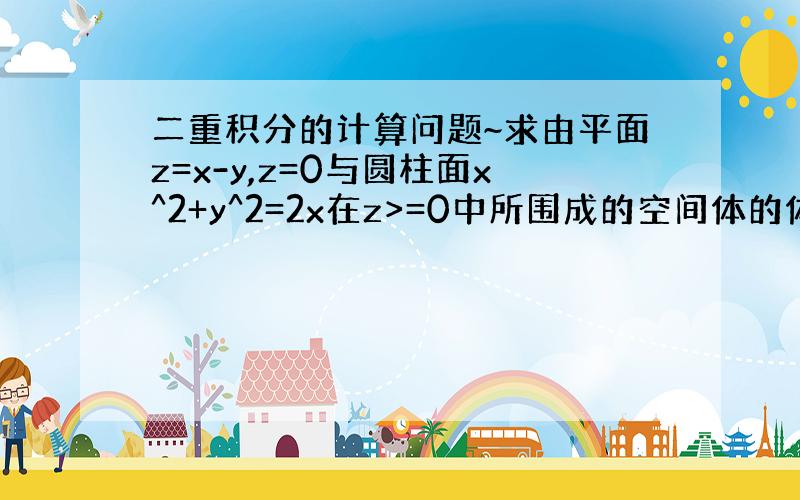 二重积分的计算问题~求由平面z=x-y,z=0与圆柱面x^2+y^2=2x在z>=0中所围成的空间体的体积.积分区域底面