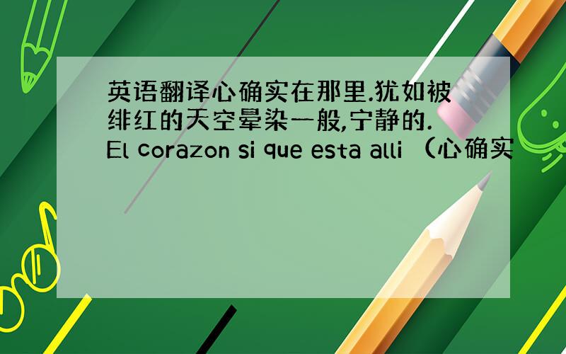 英语翻译心确实在那里.犹如被绯红的天空晕染一般,宁静的.El corazon si que esta alli （心确实