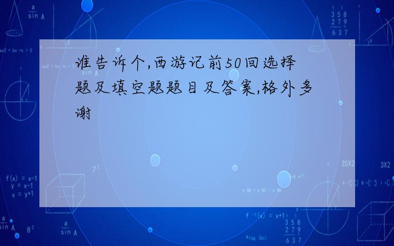 谁告诉个,西游记前50回选择题及填空题题目及答案,格外多谢