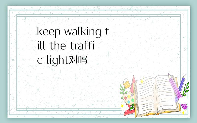 keep walking till the traffic light对吗