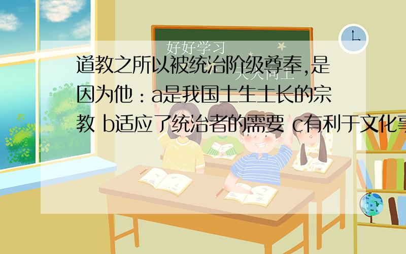 道教之所以被统治阶级尊奉,是因为他：a是我国土生土长的宗教 b适应了统治者的需要 c有利于文化事业的发展