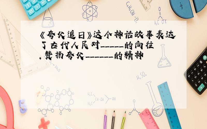 《夸父追日》这个神话故事表达了古代人民对_____的向往,赞扬夸父______的精神