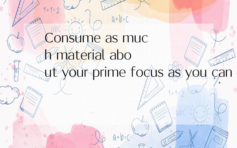 Consume as much material about your prime focus as you can b