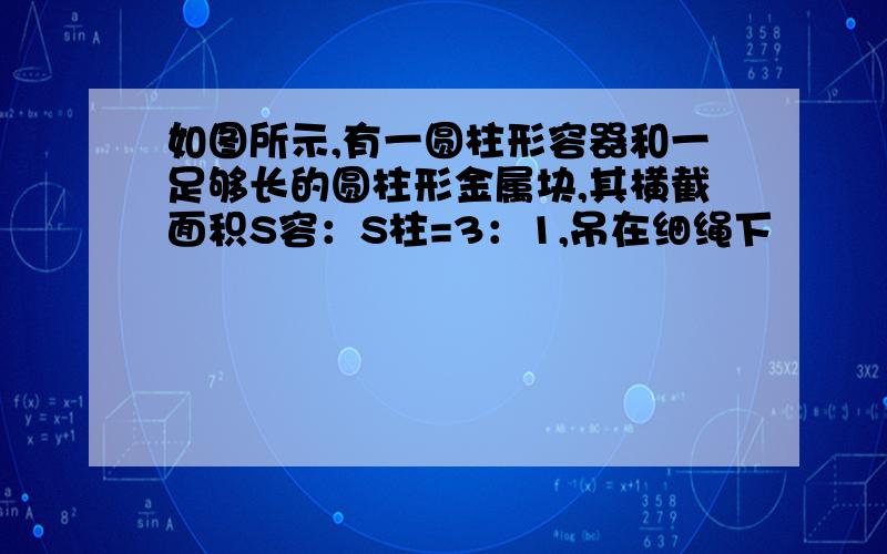 如图所示,有一圆柱形容器和一足够长的圆柱形金属块,其横截面积S容：S柱=3：1,吊在细绳下