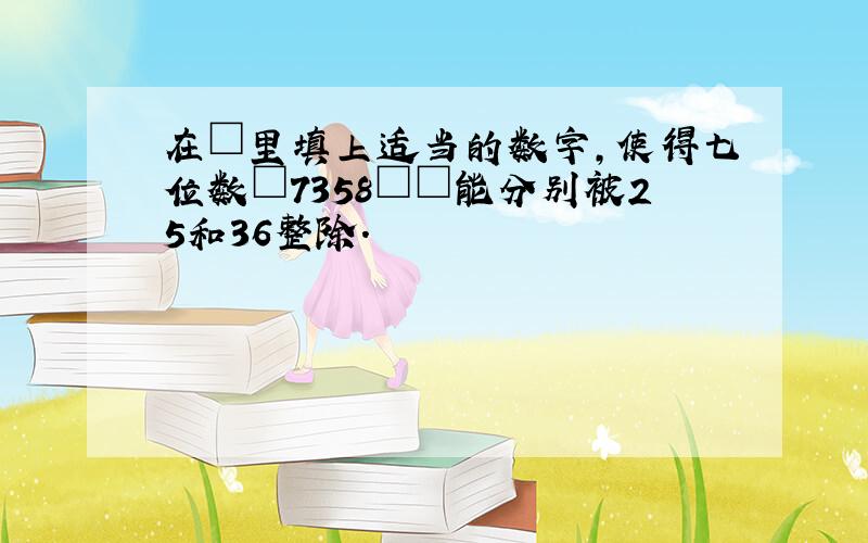 在□里填上适当的数字，使得七位数□7358□□能分别被25和36整除．