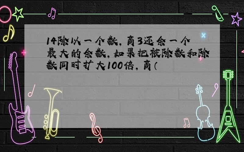 14除以一个数,商3还余一个最大的余数,如果把被除数和除数同时扩大100倍,商（