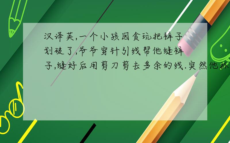 汉译英,一个小孩因贪玩把裤子划破了,爷爷穿针引线帮他缝裤子,缝好后用剪刀剪去多余的线.突然他抓起小孩使劲打,因为小孩太贪