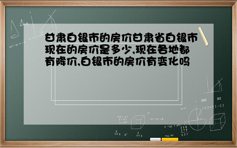 甘肃白银市的房价甘肃省白银市现在的房价是多少,现在各地都有降价,白银市的房价有变化吗