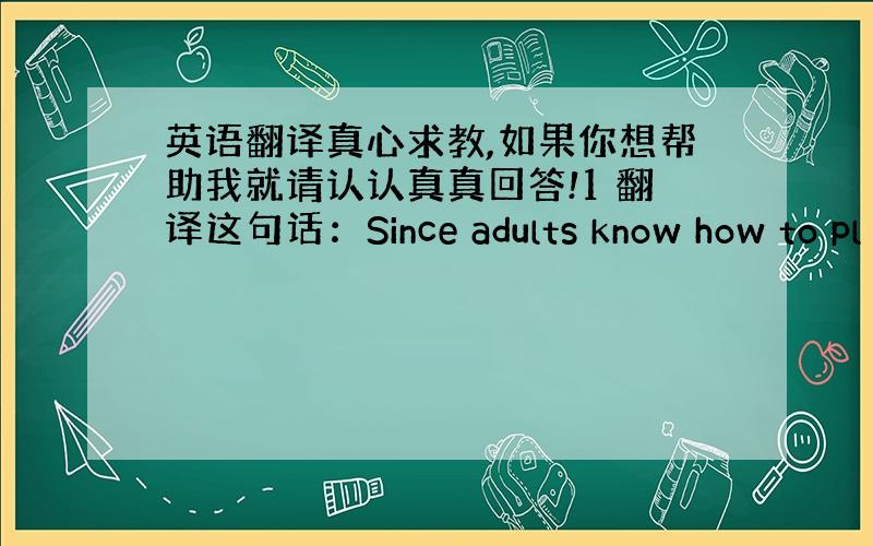 英语翻译真心求教,如果你想帮助我就请认认真真回答!1 翻译这句话：Since adults know how to pl