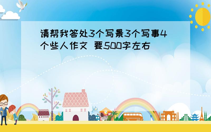 请帮我答处3个写景3个写事4个些人作文 要500字左右