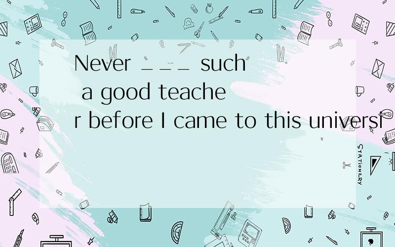 Never ___ such a good teacher before I came to this universi