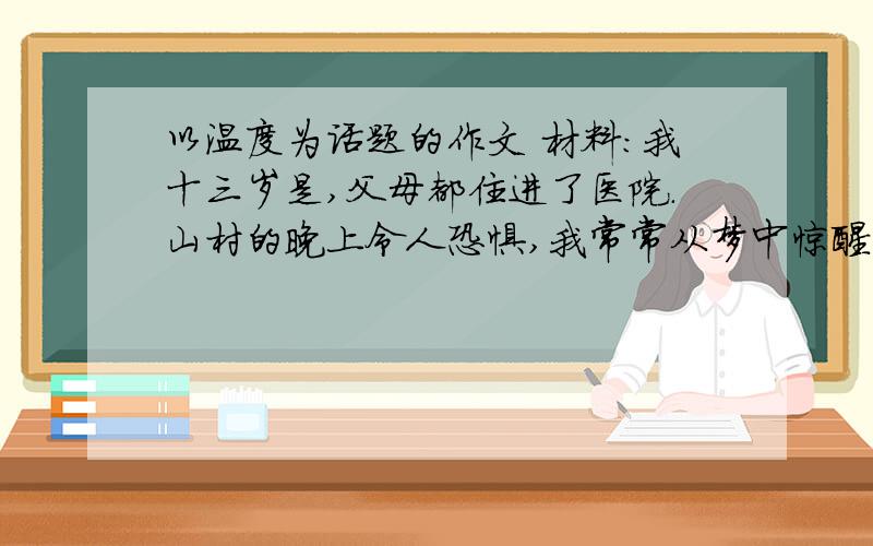 以温度为话题的作文 材料：我十三岁是,父母都住进了医院.山村的晚上令人恐惧,我常常从梦中惊醒.“孩子,这一夜我们不走了.