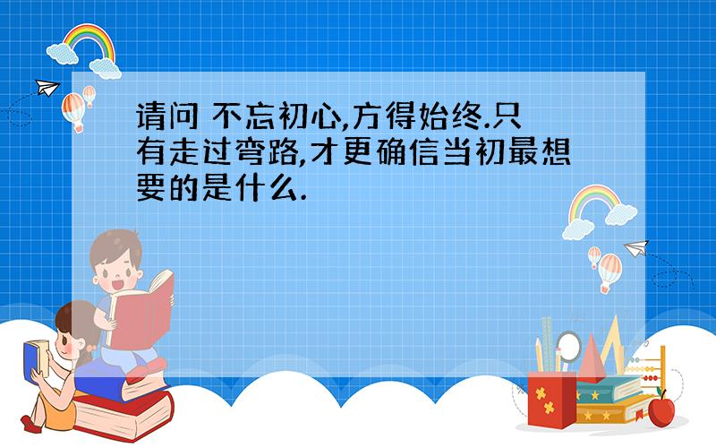 请问 不忘初心,方得始终.只有走过弯路,才更确信当初最想要的是什么.