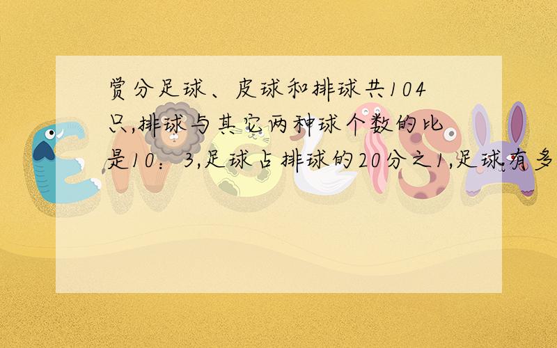 赏分足球、皮球和排球共104只,排球与其它两种球个数的比是10：3,足球占排球的20分之1,足球有多少只?