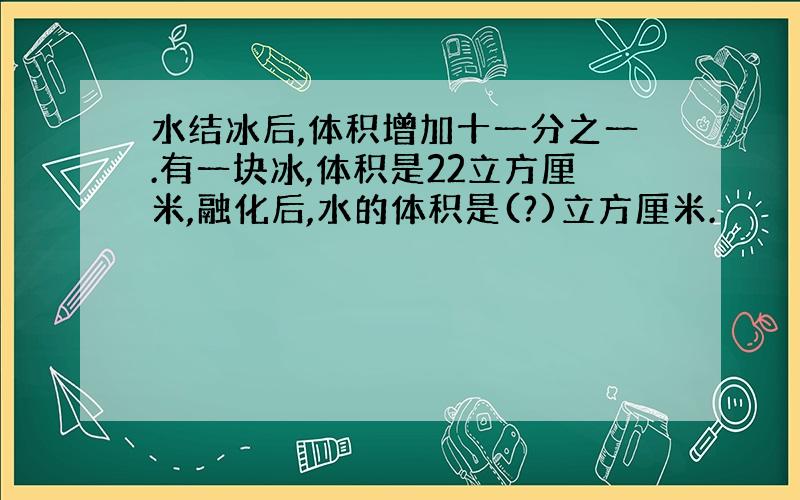 水结冰后,体积增加十一分之一.有一块冰,体积是22立方厘米,融化后,水的体积是(?)立方厘米.