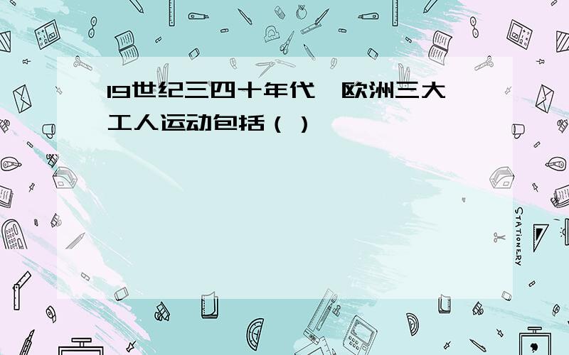 19世纪三四十年代,欧洲三大工人运动包括（）