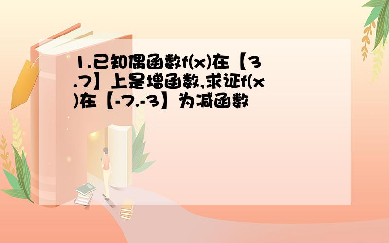 1.已知偶函数f(x)在【3.7】上是增函数,求证f(x)在【-7.-3】为减函数