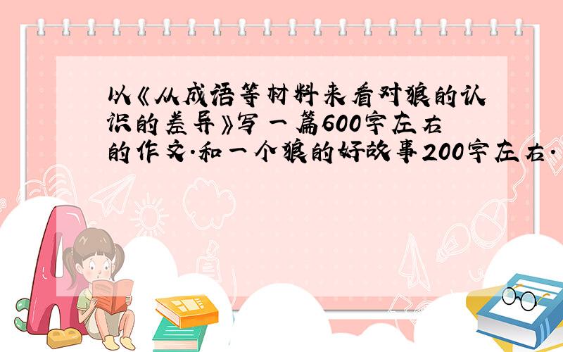 以《从成语等材料来看对狼的认识的差异》写一篇600字左右的作文.和一个狼的好故事200字左右.