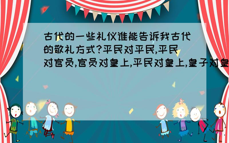 古代的一些礼仪谁能告诉我古代的敬礼方式?平民对平民,平民对官员,官员对皇上,平民对皇上,皇子对皇上.行礼的方法?行礼有何