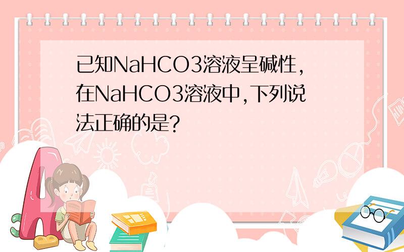 已知NaHCO3溶液呈碱性,在NaHCO3溶液中,下列说法正确的是?