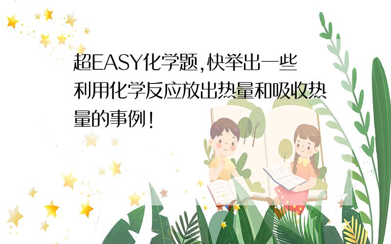 超EASY化学题,快举出一些利用化学反应放出热量和吸收热量的事例!