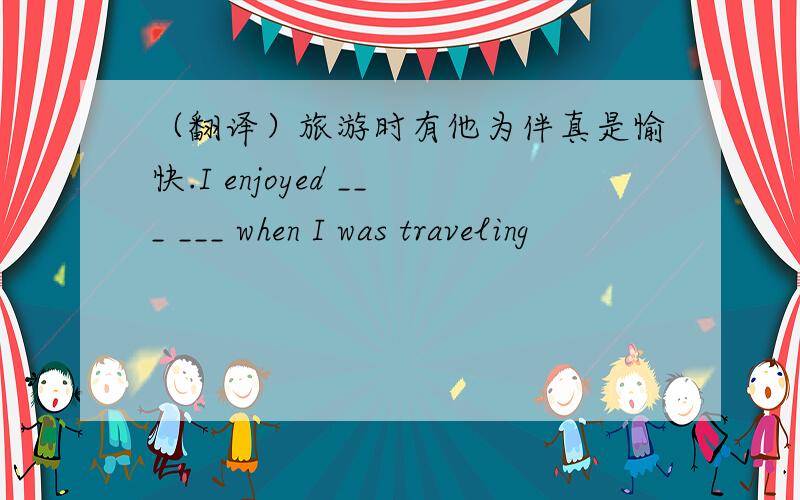 （翻译）旅游时有他为伴真是愉快.I enjoyed ___ ___ when I was traveling