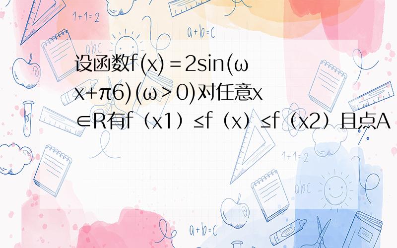 设函数f(x)＝2sin(ωx+π6)(ω＞0)对任意x∈R有f（x1）≤f（x）≤f（x2）且点A（x1，f（x1））