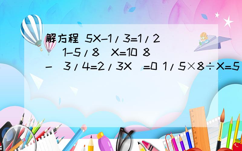 解方程 5X-1/3=1/2 （1-5/8）X=10 8-（3/4=2/3X）=0 1/5×8÷X=5/8