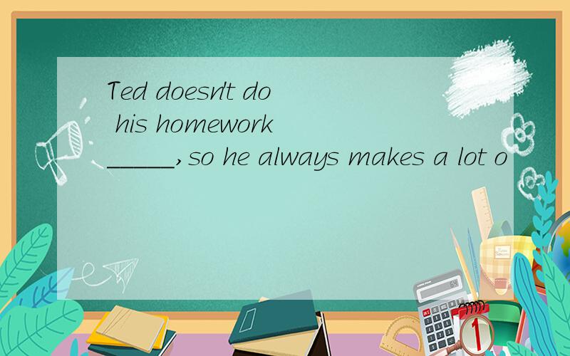 Ted doesn't do his homework _____,so he always makes a lot o