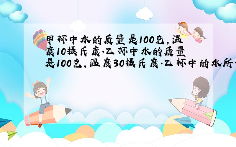 甲杯中水的质量是100克,温度10摄氏度.乙杯中水的质量是100克,温度30摄氏度.乙杯中的水所含的热量较多,