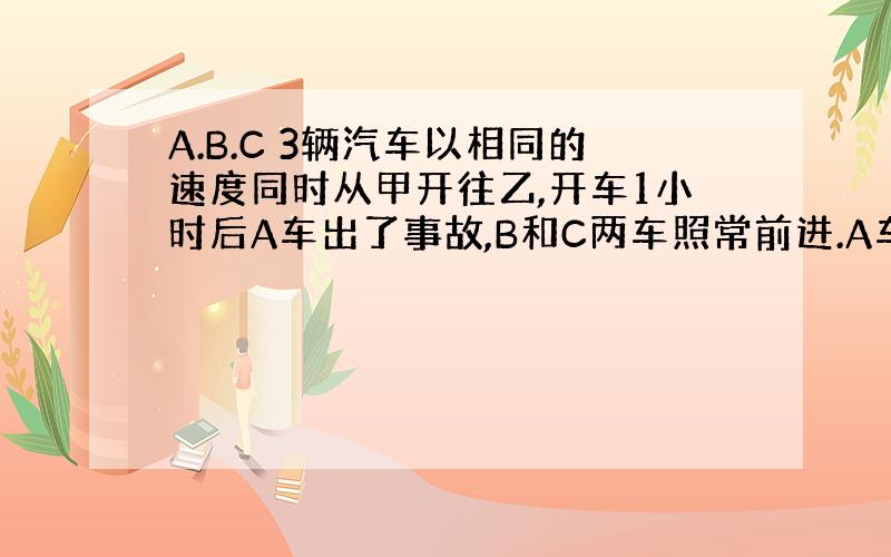 A.B.C 3辆汽车以相同的速度同时从甲开往乙,开车1小时后A车出了事故,B和C两车照常前进.A车停了半小时后