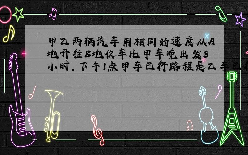 甲乙两辆汽车用相同的速度从A地开往B地仪车比甲车晚出发8小时,下午1点甲车已行路程是乙车已行路程的3倍,