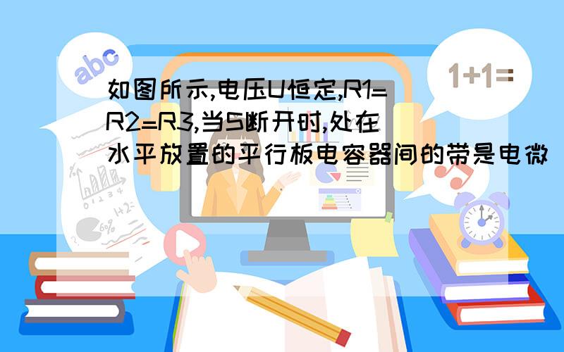 如图所示,电压U恒定,R1=R2=R3,当S断开时,处在水平放置的平行板电容器间的带是电微