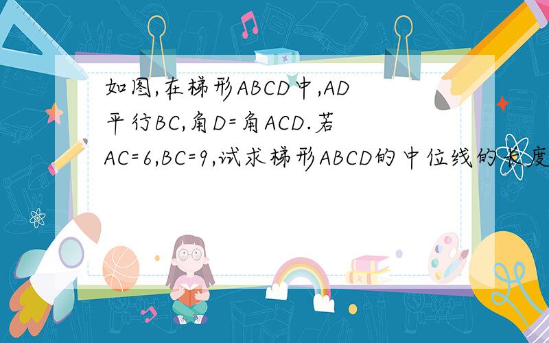 如图,在梯形ABCD中,AD平行BC,角D=角ACD.若AC=6,BC=9,试求梯形ABCD的中位线的长度