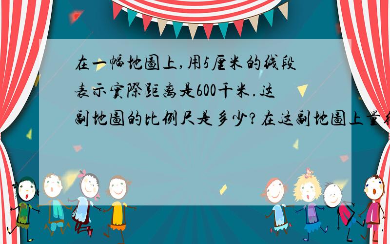 在一幅地图上,用5厘米的线段表示实际距离是600千米.这副地图的比例尺是多少?在这副地图上量得ab两城的