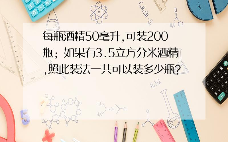 每瓶酒精50毫升,可装200瓶；如果有3.5立方分米酒精,照此装法一共可以装多少瓶?