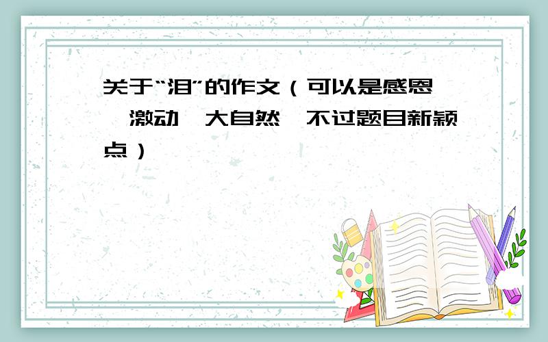 关于“泪”的作文（可以是感恩、激动、大自然,不过题目新颖点）