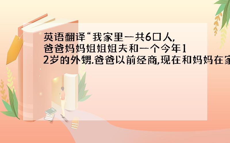 英语翻译“我家里一共6口人,爸爸妈妈姐姐姐夫和一个今年12岁的外甥.爸爸以前经商,现在和妈妈在家安度晚年.姐姐经营一家小