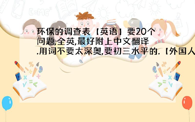 环保的调查表【英语】要20个问题,全英,最好附上中文翻译.用词不要太深奥,要初三水平的.【外国人能看懂的】就是关于环保问