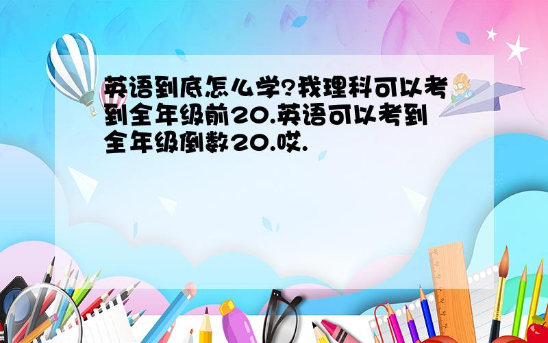 英语到底怎么学?我理科可以考到全年级前20.英语可以考到全年级倒数20.哎.