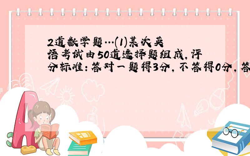 2道数学题...(1)某次英语考试由50道选择题组成,评分标准：答对一题得3分,不答得0分,答错倒扣1分,已知某人5道题