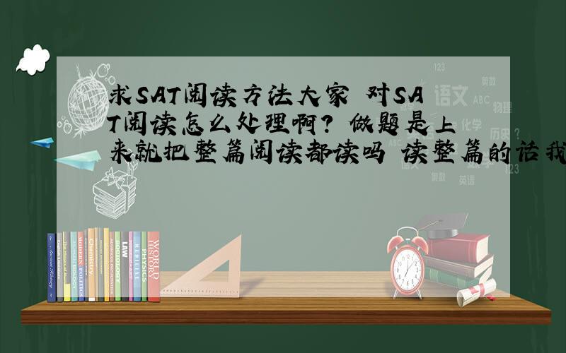 求SAT阅读方法大家 对SAT阅读怎么处理啊? 做题是上来就把整篇阅读都读吗 读整篇的话我时间老是不够 看 一段话 第一