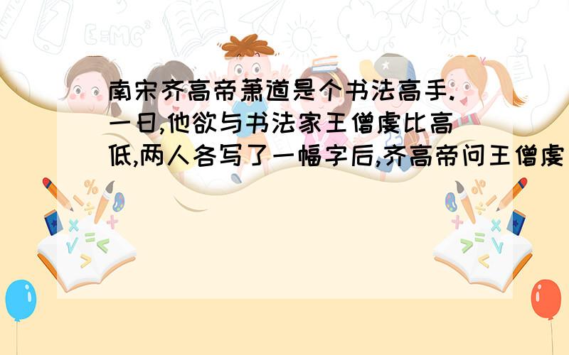 南宋齐高帝萧道是个书法高手.一日,他欲与书法家王僧虔比高低,两人各写了一幅字后,齐高帝问王僧虔：“谁为第一?”王僧虔一身